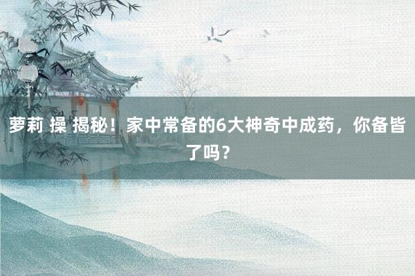萝莉 操 揭秘！家中常备的6大神奇中成药，你备皆了吗？