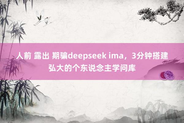 人前 露出 期骗deepseek ima，3分钟搭建弘大的个东说念主学问库