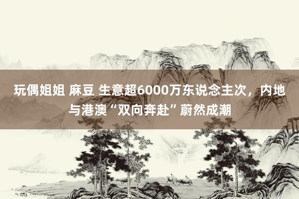 玩偶姐姐 麻豆 生意超6000万东说念主次，内地与港澳“双向奔赴”蔚然成潮