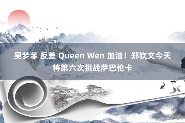 吴梦菲 反差 Queen Wen 加油！郑钦文今天将第六次挑战萨巴伦卡
