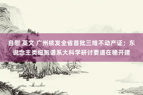 自慰 英文 广州核发全省首批三维不动产证；东说念主类细胞谱系大科学研讨要道在穗开建